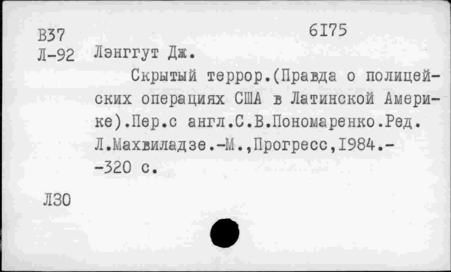 ﻿В37	6175
д-92 Лэнггут Дж. Скрытый террор.(Правда о полицейских операциях США в Латинской Америке) .Пер. с англ.С.В.Пономаренко.Ред. Л.Махвилад зе.-М.,Прогресс,1984.--320 с.
ЛЗО